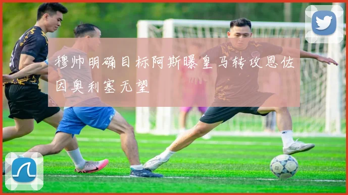 穆帅明确目标阿斯曝皇马转攻恩佐因奥利塞无望