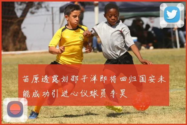 苗原透露刘邵子洋即将回归国安未能成功引进心仪球员李昊