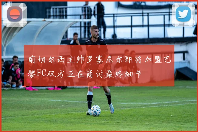 前切尔西主帅罗塞尼尔即将加盟巴黎FC双方正在商讨最终细节
