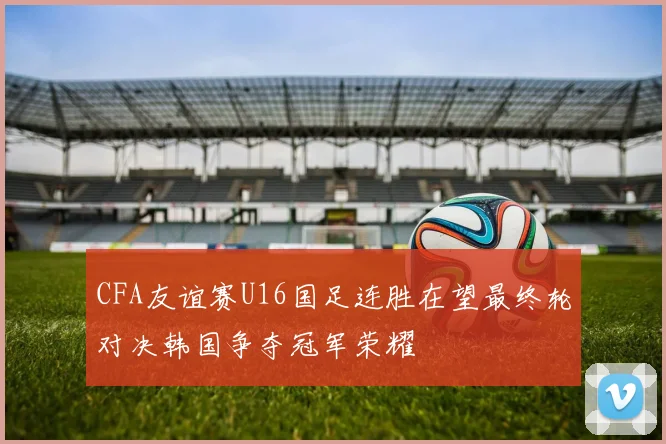 CFA友谊赛U16国足连胜在望最终轮对决韩国争夺冠军荣耀