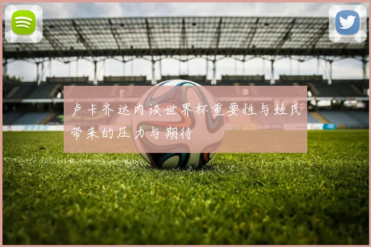 卢卡齐达内谈世界杯重要性与姓氏带来的压力与期待