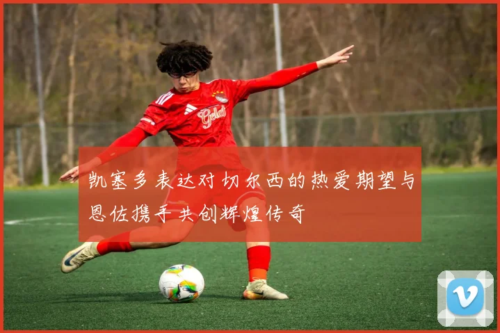 凯塞多表达对切尔西的热爱期望与恩佐携手共创辉煌传奇