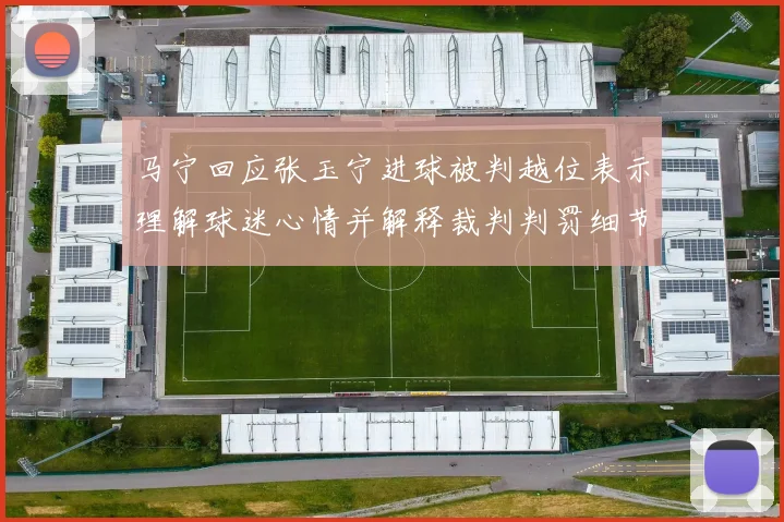 马宁回应张玉宁进球被判越位表示理解球迷心情并解释裁判判罚细节