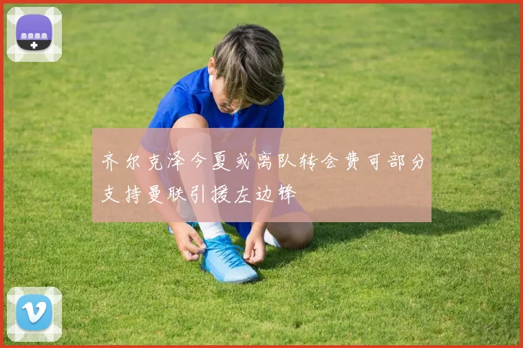 齐尔克泽今夏或离队转会费可部分支持曼联引援左边锋