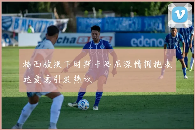 梅西被换下时斯卡洛尼深情拥抱表达爱意引发热议