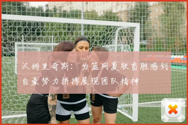 汉姆里奇斯：为篮网夏联首胜感到自豪努力拼搏展现团队精神