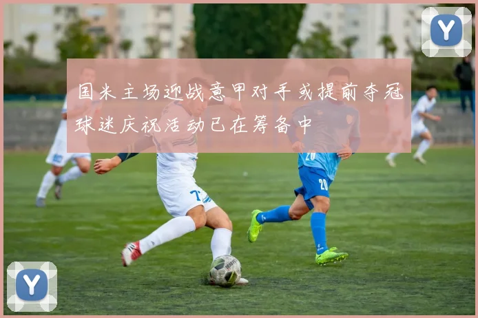 国米主场迎战意甲对手或提前夺冠球迷庆祝活动已在筹备中