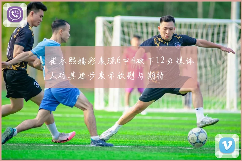 崔永熙精彩表现6中4砍下12分媒体人对其进步表示欣慰与期待