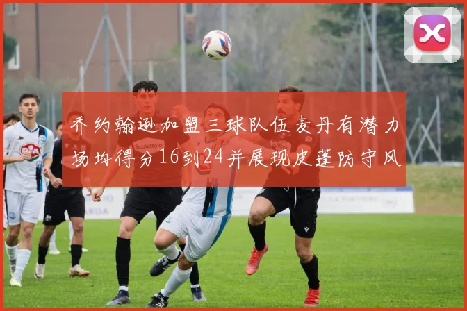乔约翰逊加盟三球队伍麦丹有潜力场均得分16到24并展现皮蓬防守风范