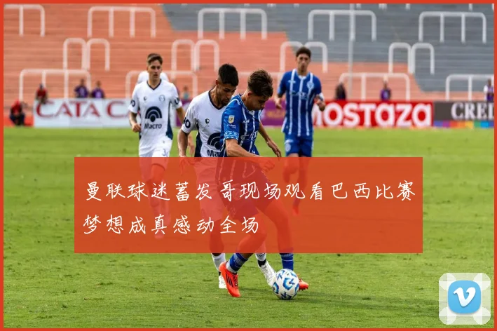 曼联球迷蓄发哥现场观看巴西比赛梦想成真感动全场
