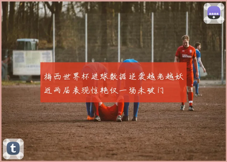 梅西世界杯进球数据逆袭越老越妖近两届表现惊艳仅一场未破门