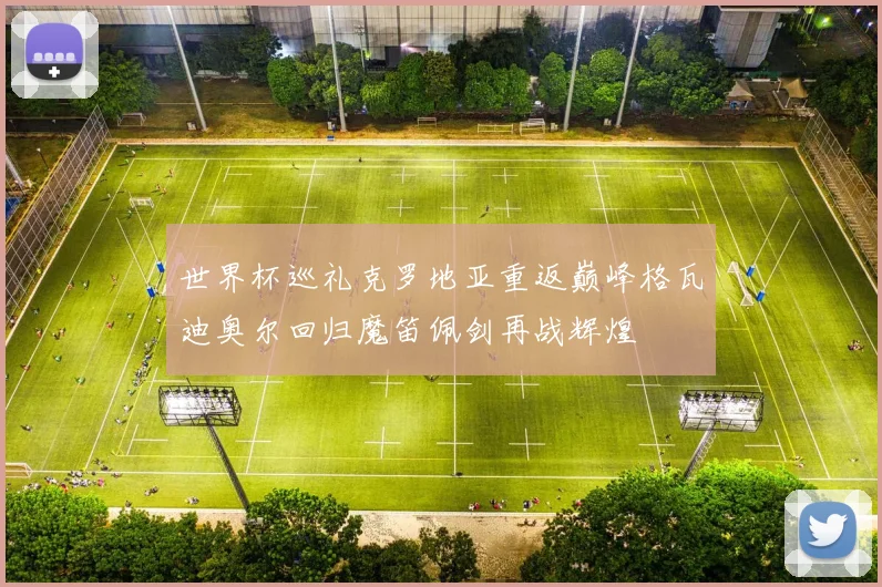 世界杯巡礼克罗地亚重返巅峰格瓦迪奥尔回归魔笛佩剑再战辉煌