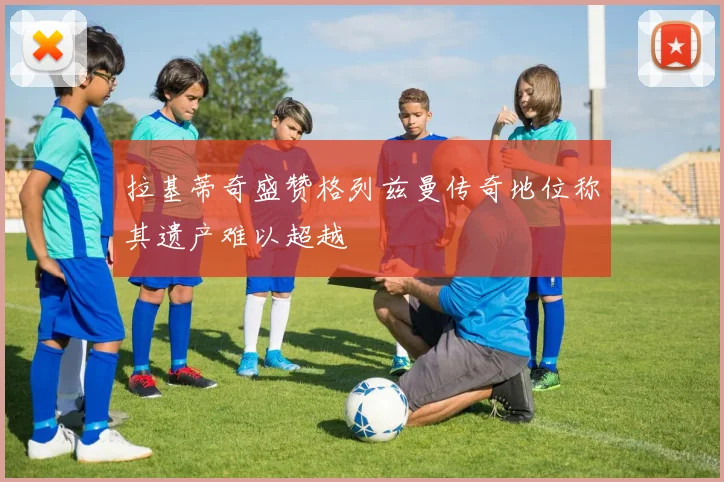 拉基蒂奇盛赞格列兹曼传奇地位称其遗产难以超越