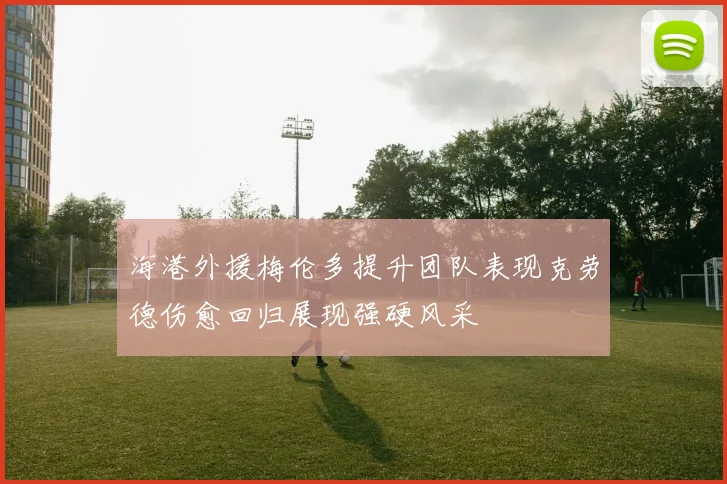 海港外援梅伦多提升团队表现克劳德伤愈回归展现强硬风采