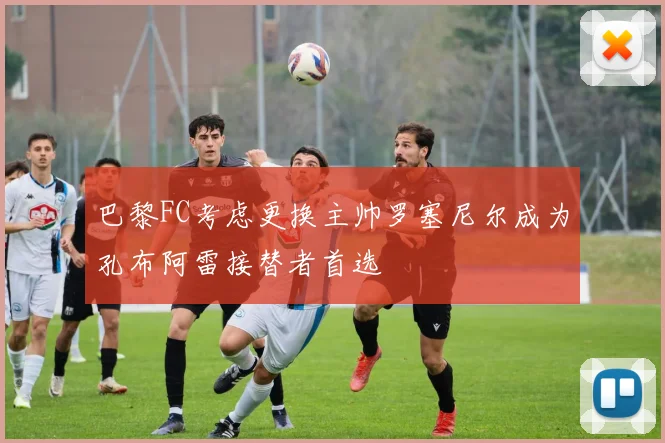 巴黎FC考虑更换主帅罗塞尼尔成为孔布阿雷接替者首选
