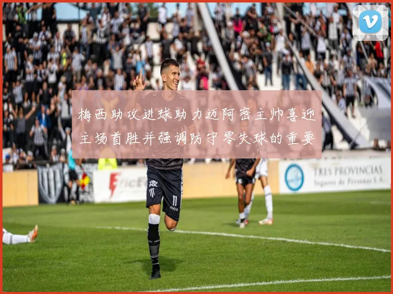 梅西助攻进球助力迈阿密主帅喜迎主场首胜并强调防守零失球的重要性