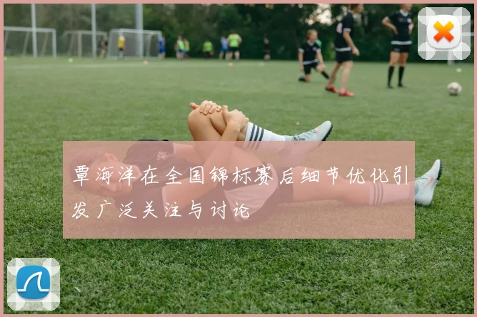 覃海洋在全国锦标赛后细节优化引发广泛关注与讨论