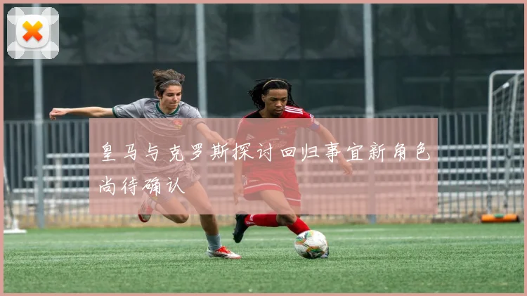 皇马与克罗斯探讨回归事宜新角色尚待确认