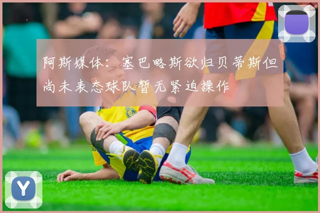 阿斯媒体：塞巴略斯欲归贝蒂斯但尚未表态球队暂无紧迫操作