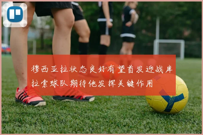 穆西亚拉状态良好有望首发迎战库拉索球队期待他发挥关键作用
