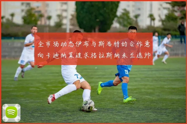 全市场动态伊布与斯洛特的合作意向卡迪纳莱追求格拉斯纳米兰选帅困境加剧