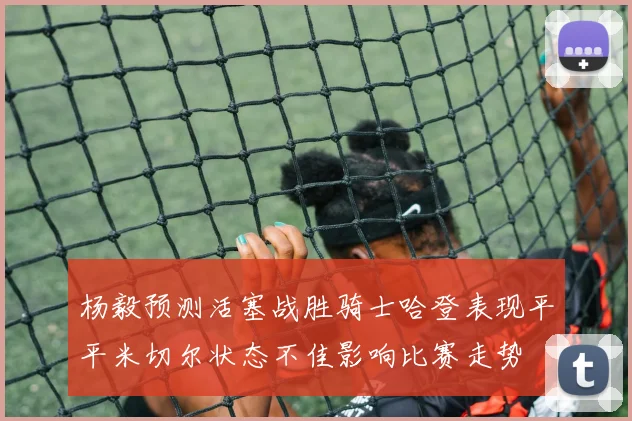 杨毅预测活塞战胜骑士哈登表现平平米切尔状态不佳影响比赛走势