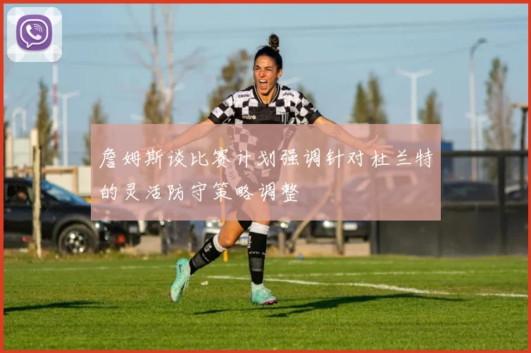 詹姆斯谈比赛计划强调针对杜兰特的灵活防守策略调整